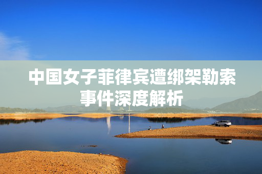 中国女子菲律宾遭绑架勒索事件深度解析