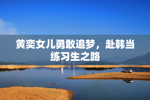 黄奕女儿勇敢追梦，赴韩当练习生之路