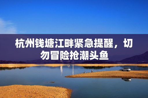 杭州钱塘江畔紧急提醒，切勿冒险抢潮头鱼