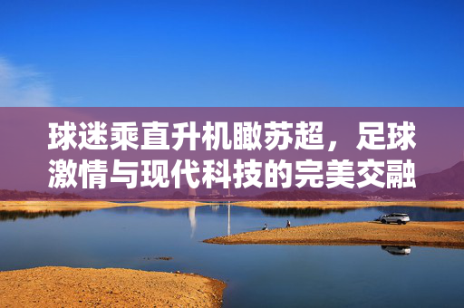 球迷乘直升机瞰苏超，足球激情与现代科技的完美交融