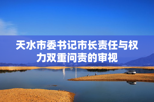天水市委书记市长责任与权力双重问责的审视