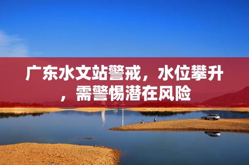 广东水文站警戒，水位攀升，需警惕潜在风险