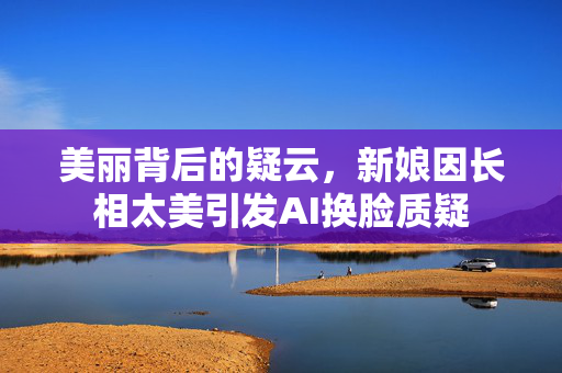 美丽背后的疑云，新娘因长相太美引发AI换脸质疑