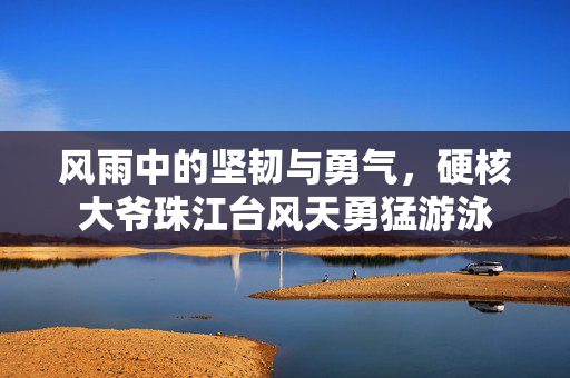 风雨中的坚韧与勇气，硬核大爷珠江台风天勇猛游泳