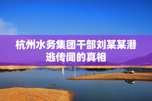杭州水务集团干部刘某某潜逃传闻的真相