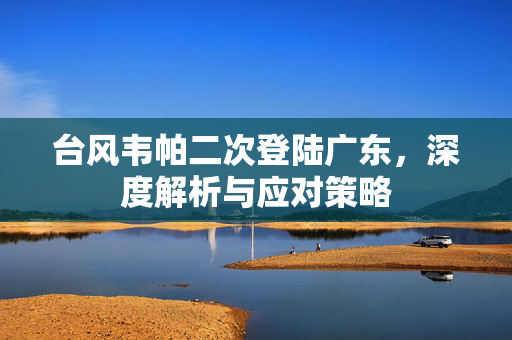 台风韦帕二次登陆广东，深度解析与应对策略