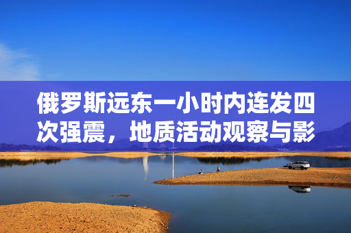 俄罗斯远东一小时内连发四次强震，地质活动观察与影响分析