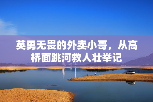 英勇无畏的外卖小哥，从高桥面跳河救人壮举记