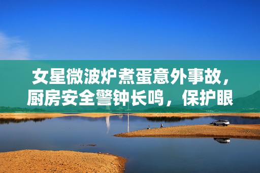 女星微波炉煮蛋意外事故，厨房安全警钟长鸣，保护眼睛健康不容忽视