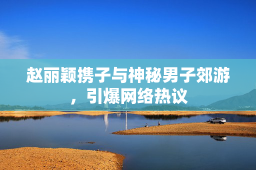 赵丽颖携子与神秘男子郊游，引爆网络热议