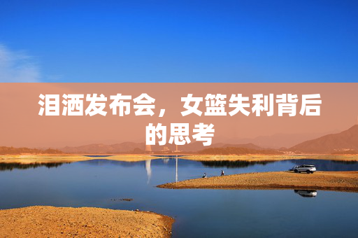 泪洒发布会，女篮失利背后的思考
