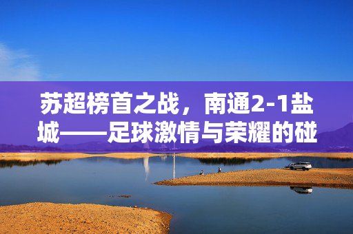 苏超榜首之战，南通2-1盐城——足球激情与荣耀的碰撞