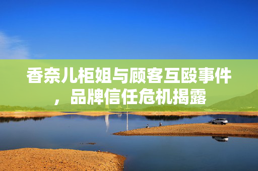 香奈儿柜姐与顾客互殴事件，品牌信任危机揭露
