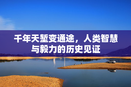千年天堑变通途，人类智慧与毅力的历史见证