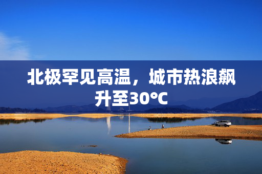 北极罕见高温，城市热浪飙升至30℃
