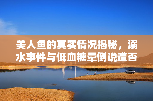 美人鱼的真实情况揭秘，溺水事件与低血糖晕倒说遭否认