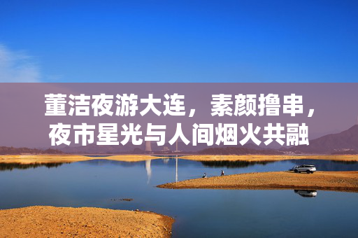 董洁夜游大连，素颜撸串，夜市星光与人间烟火共融