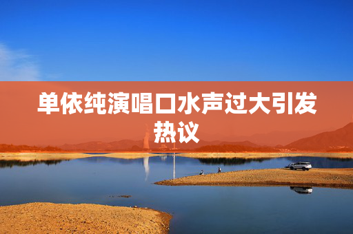 单依纯演唱口水声过大引发热议