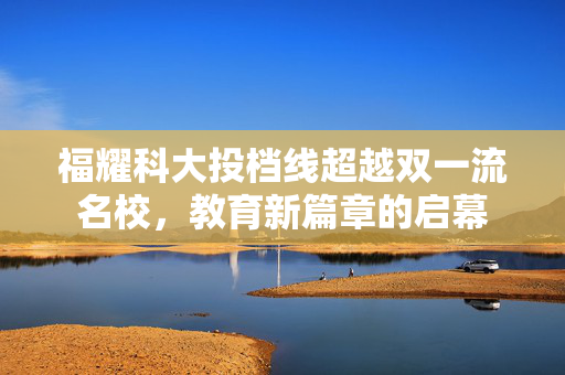 福耀科大投档线超越双一流名校，教育新篇章的启幕