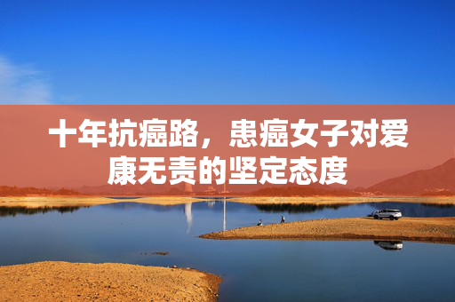 十年抗癌路，患癌女子对爱康无责的坚定态度