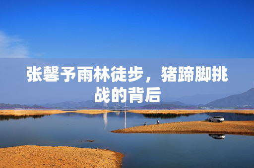 张馨予雨林徒步，猪蹄脚挑战的背后
