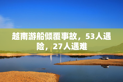 越南游船倾覆事故，53人遇险，27人遇难