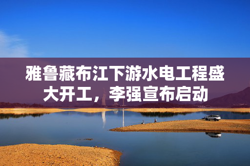 雅鲁藏布江下游水电工程盛大开工，李强宣布启动