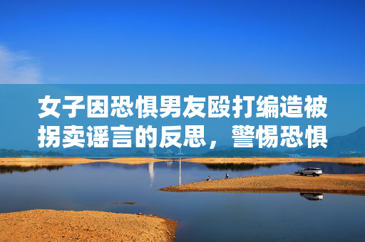 女子因恐惧男友殴打编造被拐卖谣言的反思，警惕恐惧与误解的双重伤害