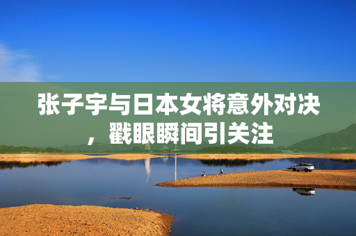 张子宇与日本女将意外对决，戳眼瞬间引关注
