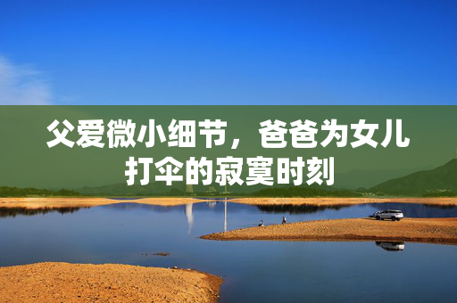 父爱微小细节，爸爸为女儿打伞的寂寞时刻
