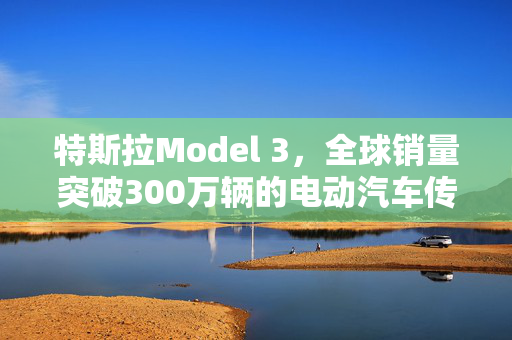 特斯拉Model 3，全球销量突破300万辆的电动汽车传奇