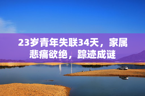 23岁青年失联34天，家属悲痛欲绝，踪迹成谜