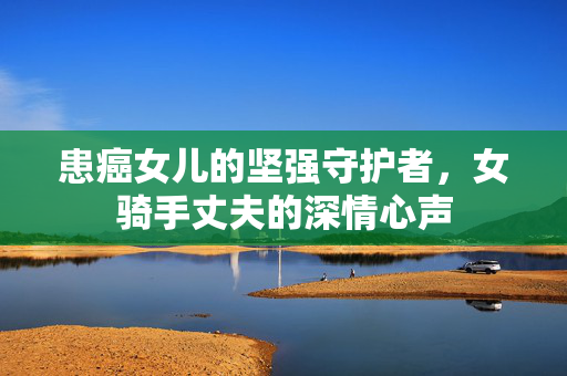 患癌女儿的坚强守护者，女骑手丈夫的深情心声