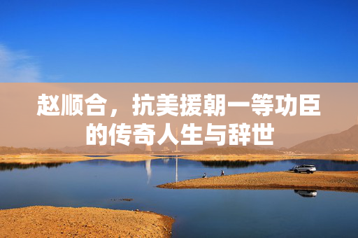 赵顺合，抗美援朝一等功臣的传奇人生与辞世