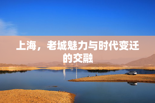 上海，老城魅力与时代变迁的交融