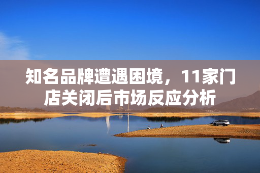 知名品牌遭遇困境，11家门店关闭后市场反应分析