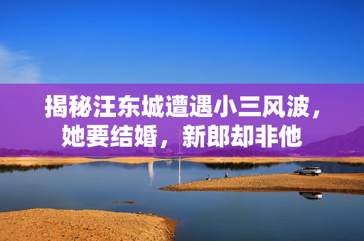 揭秘汪东城遭遇小三风波，她要结婚，新郎却非他