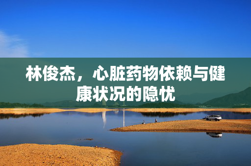 林俊杰，心脏药物依赖与健康状况的隐忧