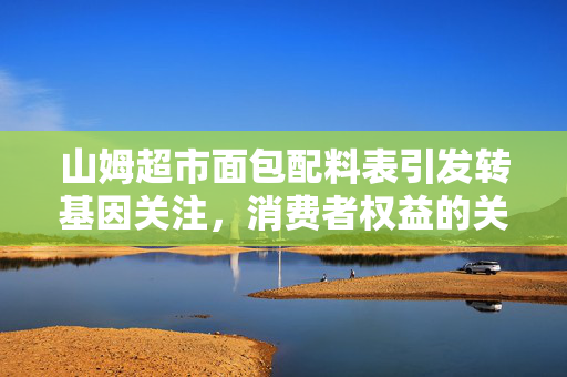 山姆超市面包配料表引发转基因关注，消费者权益的关注与回应