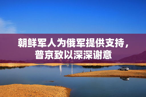 朝鲜军人为俄军提供支持，普京致以深深谢意