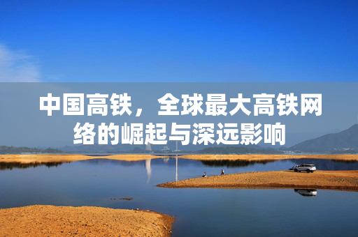 中国高铁，全球最大高铁网络的崛起与深远影响