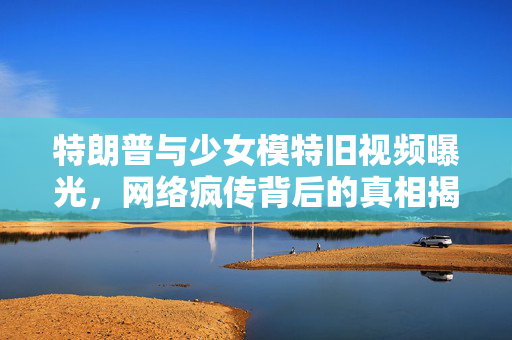 特朗普与少女模特旧视频曝光，网络疯传背后的真相揭秘