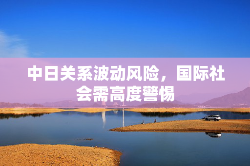 中日关系波动风险，国际社会需高度警惕