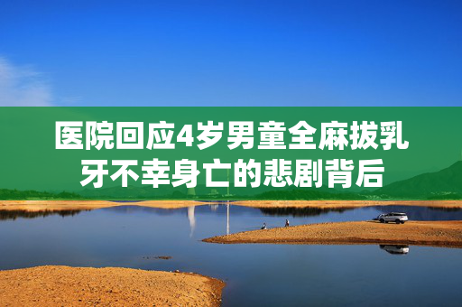医院回应4岁男童全麻拔乳牙不幸身亡的悲剧背后