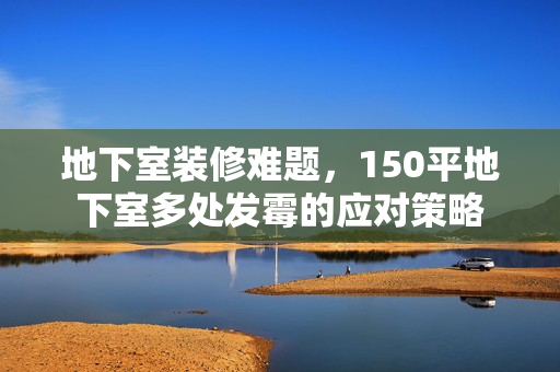 地下室装修难题，150平地下室多处发霉的应对策略