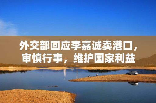 外交部回应李嘉诚卖港口，审慎行事，维护国家利益