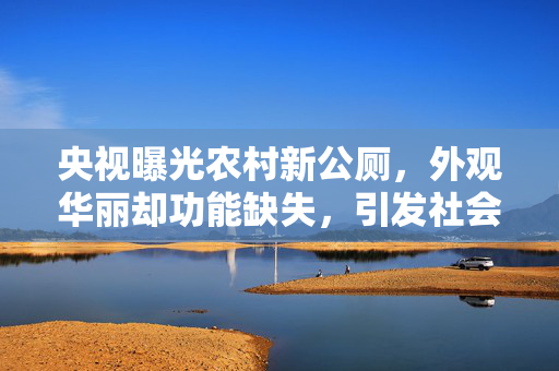 央视曝光农村新公厕，外观华丽却功能缺失，引发社会关注