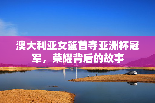 澳大利亚女篮首夺亚洲杯冠军，荣耀背后的故事