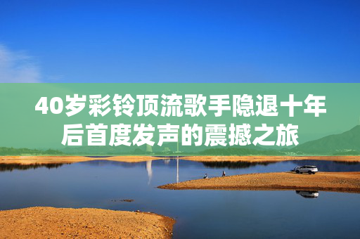 40岁彩铃顶流歌手隐退十年后首度发声的震撼之旅
