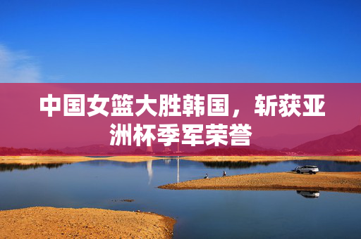 中国女篮大胜韩国，斩获亚洲杯季军荣誉